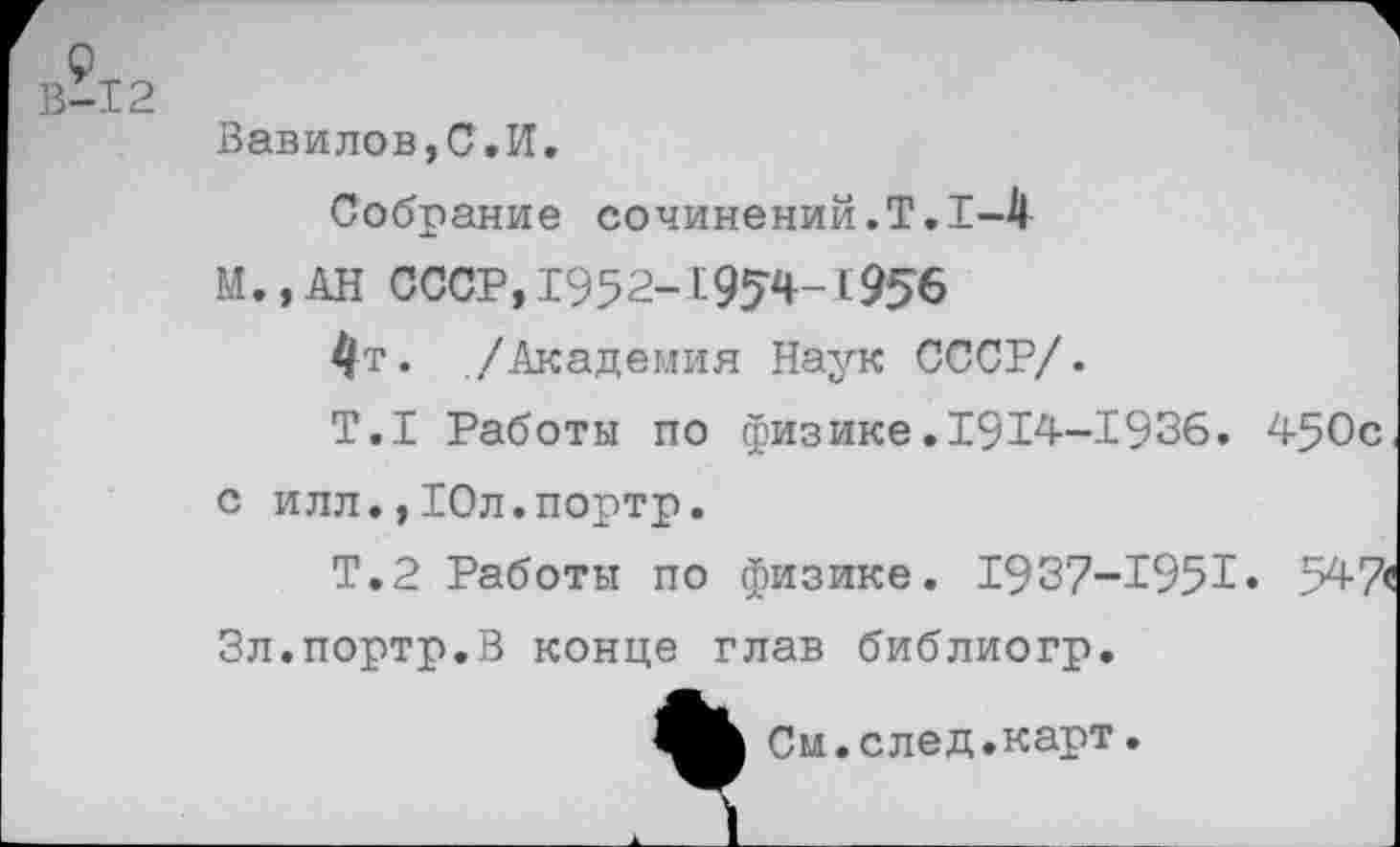 ﻿9
В-12
Вавилов,С.И.
Собрание сочинений.!.1-4
М.,АН СССР, 1952-195’4-1956
4т* ./Академия Наук СССР/.
Т.1 Работы по физике.1914-1936. 450с, с илл., Юл.портр.
Т.2 Работы по физике. 1937-1951» 547< Зл.портр.В конце глав библиогр.
См.след.карт